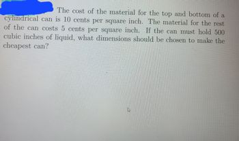 The cost of the material for the top and bottom of a
cylindrical can is 10 cents per square inch. The material for the rest
of the can costs 5 cents per square inch. If the can must hold 500
cubic inches of liquid, what dimensions should be chosen to make the
cheapest can?