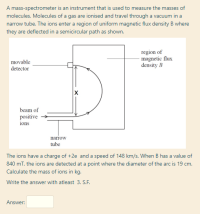 The ions have a charge of +2e and a speed of 148 km/s. When B has a value of
840 mT, the ions are detected at a point where the diameter of the arc is 19 cm.
Calculate the mass of ions in kg.
