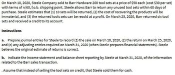 On March 10, 2020, Steele Company sold to Barr Hardware 200 tool sets at a price of $50 each (cost $30 per set)
with terms of n/60, f.o.b. shipping point. Steele allows Barr to return any unused tool sets within 60 days of
purchase. Steele estimates that (1) 10 sets will be returned, (2) the cost of recovering the products will be
immaterial, and (3) the returned tools sets can be resold at a profit. On March 25, 2020, Barr returned six tool
sets and received a credit to its account.
Instructions
a. Prepare journal entries for Steele to record (1) the sale on March 10, 2020, (2) the return on March 25, 2020,
and (c) any adjusting entries required on March 31, 2020 (when Steele prepares financial statements). Steele
believes the original estimate of returns is correct.
b. Indicate the income statement and balance sheet reporting by Steele at March 31, 2020, of the information
related to the Barr sales transaction.
. Assume that instead of selling the tool sets on credit, that Steele sold them for cash.