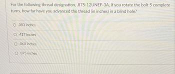 For the following thread designation, .875-12UNEF-3A, if you rotate the bolt 5 complete
turns, how far have you advanced the thread (in inches) in a blind hole?
0.083 inches
O 417 inches
O.060 inches
O.875 inches