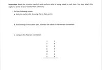 Instruction: Read the situation carefully and perform what is being asked in each item. You may attach the
captured photo of your handwritten solutions/
1. For the following scores,
a. Sketch a scatter plot showing the six data points
b. Just looking at the scatter plot, estimate the value of the Pearson correlation
c. compute the Pearson correlation
7
6
3
12
5
6
5
