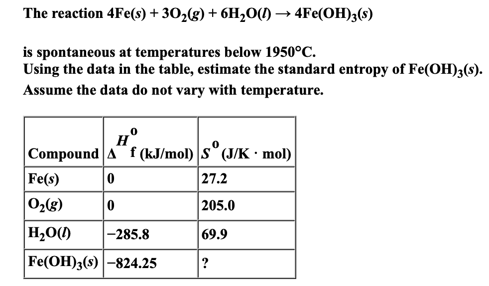 The reaction 4Fe(s) + 302(g) + 6H2O(1) → 4Fe(OH)3(s)
is spontaneous at temperatures below 1950°C.
Using the data in the table, estimate the standard entropy of Fe(OH)3(s).
Assume the data do not vary with temperature.
н
Compound A f (kJ/mol) S° (J/K• mol)
Fe(s)
02g)
27.2
205.0
Н-00)
-285.8
69.9
Fe(OH)3(s) -824.25
?
