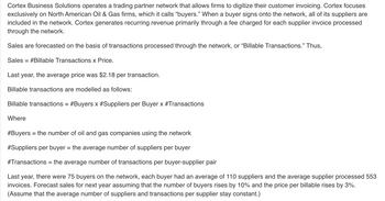 Cortex Business Solutions operates a trading partner network that allows firms to digitize their customer invoicing. Cortex focuses
exclusively on North American Oil & Gas firms, which it calls “buyers." When a buyer signs onto the network, all of its suppliers are
included in the network. Cortex generates recurring revenue primarily through a fee charged for each supplier invoice processed
through the network.
Sales are forecasted on the basis of transactions processed through the network, or "Billable Transactions." Thus,
Sales #Billable Transactions x Price.
=
Last year, the average price was $2.18 per transaction.
Billable transactions are modelled as follows:
Billable transactions = #Buyers x #Suppliers per Buyer x #Transactions
Where
#Buyers = the number of oil and gas companies using the network
#Suppliers per buyer = the average number of suppliers per buyer
#Transactions = the average number of transactions per buyer-supplier pair
Last year, there were 75 buyers on the network, each buyer had an average of 110 suppliers and the average supplier processed 553
invoices. Forecast sales for next year assuming that the number of buyers rises by 10% and the price per billable rises by 3%.
(Assume that the average number of suppliers and transactions per supplier stay constant.)