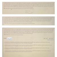 In order to ensure that there is not a large disparity in the quality of education at various schools in a school district, the school board wants to make
sure that the variance of the mean standardized-test scores for all students at each school in the district is less than 9. To test this claim, they looked
at the mean student scores for the standardized test from a random sample of 12 schools in the district. The results from the survey found that the
overal mean was a score of 200.280 with a standard deviation of 2.250. with a 0.01, perform a hypothesis test to determine if the variance is
less than 9. Assume that the district standardized-test scores are normally distributed.
Step 1 of 3: State the null and alternative hypotheses for the test. Fill in the blank below
Hoa-9
In order to ensure that there is not a large disparity in the quality of education at various schools in a school district, the school board wants to make
sure that the variance of the mean standardized test scores for all students at each school in the district is less than 9. To test this claim, they looked
at the mean student scores for the standardized test from a random sample of 12 schools in the district. The results from the survey found that the
overall mean was a score of 200.280 with a standard deviation of 2.250. with a 0.01, perform a hypothesis test to determine if the variance is
less than 9. Assume that the district standardizedtest scores are normally distributed.
Step 2 of 3 Compute the value of the test statistic. Round your answer to three decimal places
In order to ensure that there is not a large disparity in the quality of education at various schools in a school district, the school board wants to make
sure that the variance of the mean standardized test scores for all students at each school in the district is less than 9, To test this claim, they looked
at the mean student scores for the standardized test from a random sample of 12 schools in the district. The results from the survey found that the
overall mean was a score of 200.280 with a standard deviation of 2.250. With a 0.01. perform a hypothesis test to determine if the variance is
less than 9. Assume that the district standardized-test scores are normally distributed.
Step 3 of 3: Draw a conclusion and interpret the decision
Answer
Tables
Keypad
Keyboard Shortcuts
We reject the null hypothesis and conclude that there is insufficient evidence at a 0.01 level of significance that the variance of the mean
standardized-test scores for all students at each school in the district is less than 9.
We fail to reject the null hypothesis and conclude that there is insufficient evidence at a 0.01 level of significance that the variance of the mean
standardizedtest scores for all students at each school in the district is less than 9.
We reject the null hypothesis and conclude that there is sufficient evidence at a 0.01 level of significance that the variance of the mean
standardized-test scores for all students at each school in the district is less than 9.
We fall to reject the nul hypothesis and conclude that there is suffcient evidence at a 0.01 level of sigvficance that the variance of the mean
standardized test scores for all students at each school in the district is less than 9.
