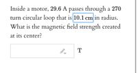 Inside a motor, 29.6 A passes through a 270
turn circular loop that is 10.1 cm in radius.
What is the magnetic field strength created
at its center?
T
