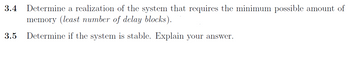 3.4 Determine a realization of the system that requires the minimum possible amount of
memory (least number of delay blocks).
3.5 Determine if the system is stable. Explain your answer.