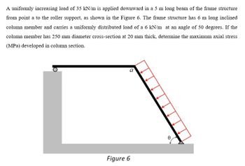 A uniformly increasing load of 35 kN/m is applied downward in a 5 m long beam of the frame structure
from point a to the roller support, as shown in the Figure 6. The frame structure has 6 m long inclined
column member and carries a uniformly distributed load of a 6 kN/m at an angle of 50 degrees. If the
column member has 250 mm diameter cross-section at 20 mm thick, determine the maximum axial stress
(MPa) developed in column section.
a
Figure 6
0