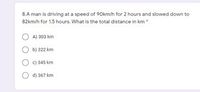 8.A man is driving at a speed of 90km/h for 2 hours and slowed down to
82km/h for 1.5 hours. What is the total distance in km
A) 303 km
b) 322 km
c) 345 km
d) 367 km
