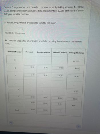 General Computers Inc. purchased a computer server by taking a loan of $37,500 at
3.50% compounded semi-annually. It made payments of $2,050 at the end of every
half-year to settle the loan.
a. How many payments are required to settle the loan?
Round to the next payment
b. Complete the partial amortization schedule, rounding the answers to the nearest
cent.
Payment Number Payment
0
1
2
"
0
0
0
0
Total
⠀⠀
$0.00
$0.00
$0.00
$0.00
$0.00
Interest Portion
$0.00
$0.00
⠀⠀
$0.00
$0.00
$0.00
Principal Portion Principal Balance
$0.00
$0.00
$0.00
$0.00
0
$37,500
$0.00
$0.00
$0.00
$0.00
0.00