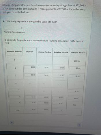 General Computers Inc. purchased a computer server by taking a loan of $32,500 at
3.75% compounded semi-annually. It made payments of $2,300 at the end of every
half-year to settle the loan.
a. How many payments are required to settle the loan?
Round to the next payment
b. Complete the partial amortization schedule, rounding the answers to the nearest
cent.
Payment Number Payment
F
0
1
2
**
0
0
0
0
Total
::
⠀⠀
$0.00
$0.00
$0.00
$0.00
$0.00
Interest Portion Principal Portion Principal Balance
$0.00
$0.00
..
**
$0.00
$0.00
$0.00
$0.00
$0.00
⠀⠀
$0.00
$0.00
0
$32,500
$0.00
$0.00
$0.00
$0.00
0.00