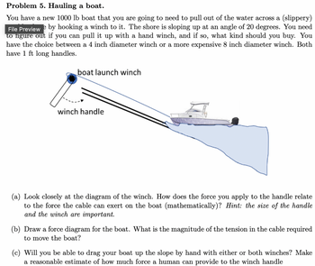 Problem 5. Hauling a boat.
You have a new 1000 lb boat that you are going to need to pull out of the water across a (slippery)
File Preview e by hooking a winch to it. The shore is sloping up at an angle of 20 degrees. You need
to figure out if you can pull it up with a hand winch, and if so, what kind should you buy. You
have the choice between a 4 inch diameter winch or a more expensive 8 inch diameter winch. Both
have 1 ft long handles.
boat launch winch
winch handle
(a) Look closely at the diagram of the winch. How does the force you apply to the handle relate
to the force the cable can exert on the boat (mathematically)? Hint: the size of the handle
and the winch are important.
(b) Draw a force diagram for the boat. What is the magnitude of the tension in the cable required
to move the boat?
(c) Will you be able to drag your boat up the slope by hand with either or both winches? Make
a reasonable estimate of how much force a human can provide to the winch handle