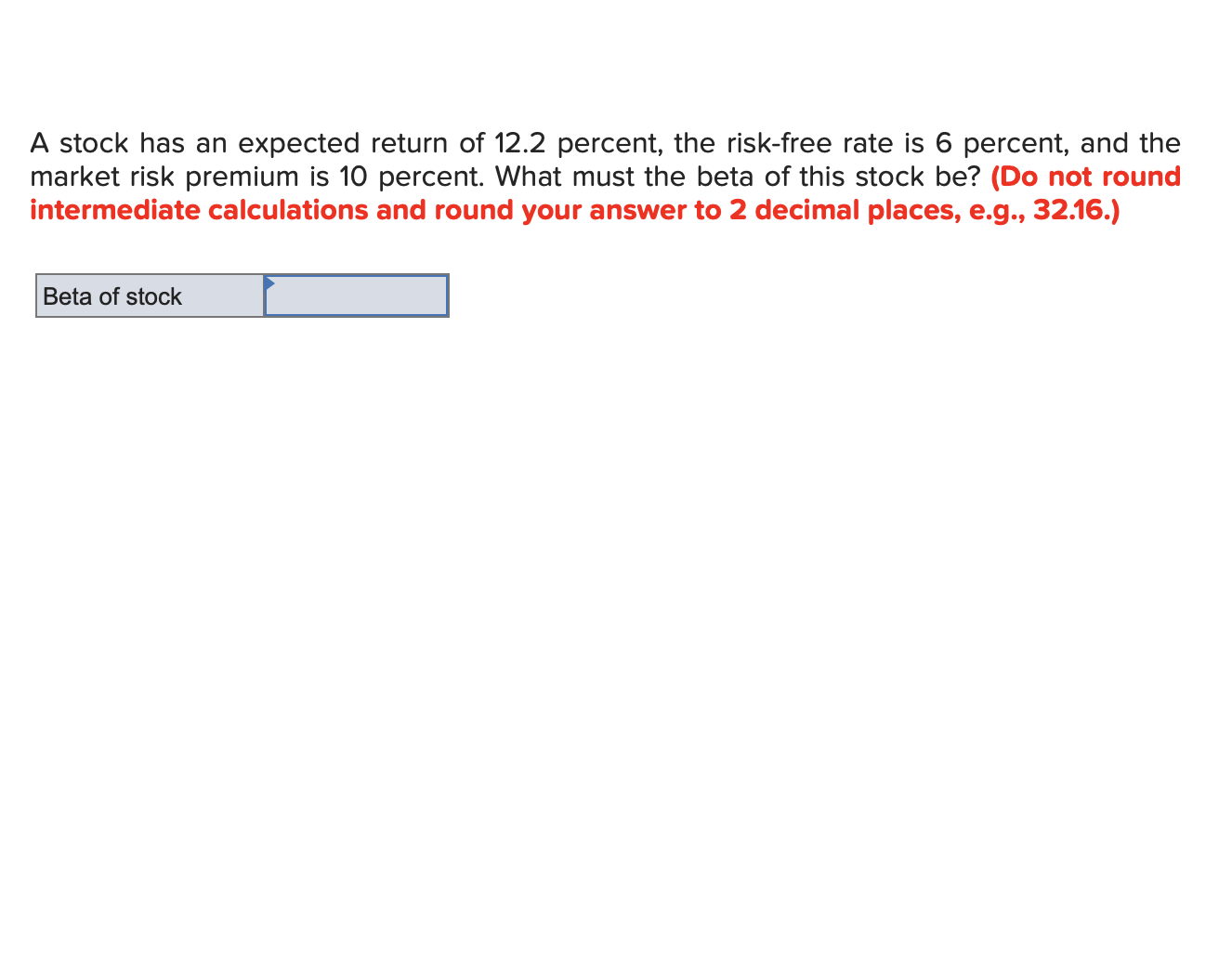 A stock has an expected return of 12.2 percent, the risk-free rate is 6 percent, and the
market risk premium is 10 percent. What must the beta of this stock be? (Do not round
intermediate calculations and round your answer to 2 decimal places, e.g., 32.16.)
Beta of stock
