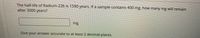 The half-life of Radium-226 is 1590 years. If a sample contains 400 mg, how many mg will remain
after 3000 years?
mg
Give your answer accurate to at least 2 decimal places.
