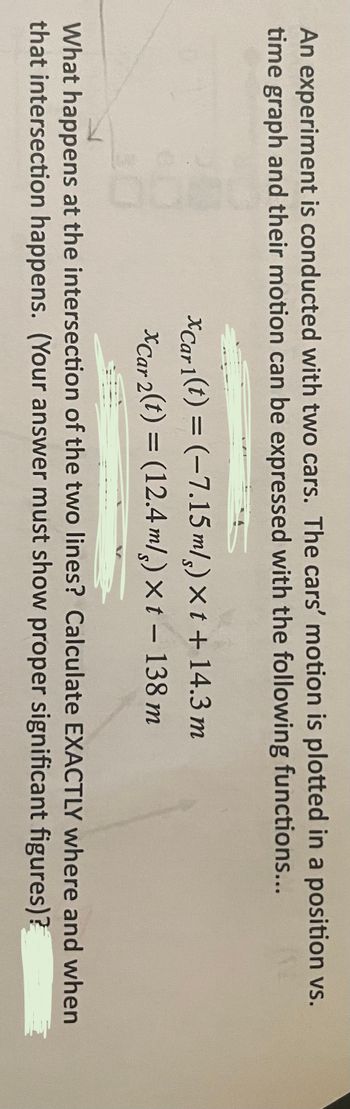 An experiment is conducted with two cars. The cars' motion is plotted in a position vs.
time graph and their motion can be expressed with the following functions...
xCar 1(t) = (-7.15 m/s)xt + 14.3 m
xCar 2(t) = (12.4 m/s) xt - 138 m
What happens at the intersection of the two lines? Calculate EXACTLY where and when
that intersection happens. (Your answer must show proper significant
figures)?