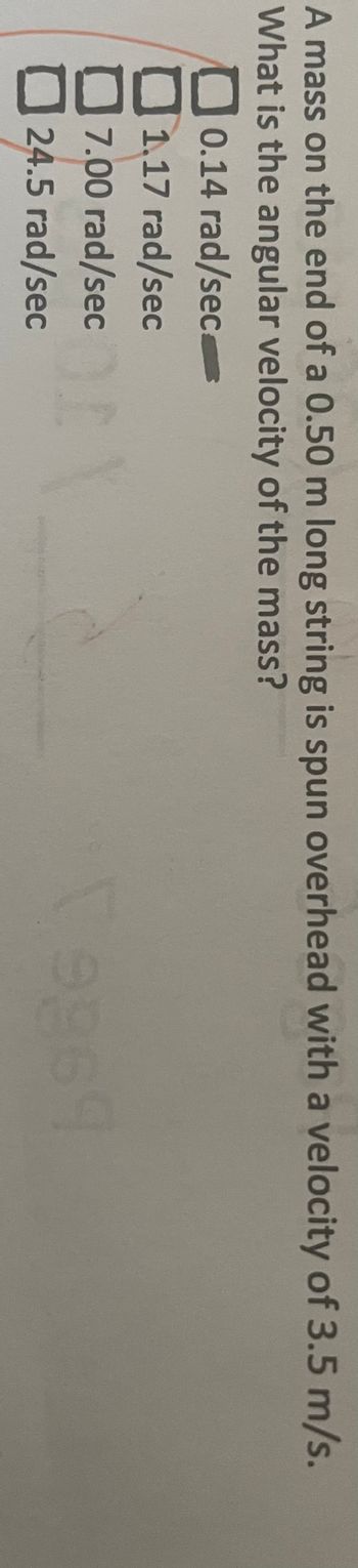 A mass on the end of a 0.50 m long string is spun overhead with a velocity of 3.5 m/s.
What is the angular velocity of the mass?
0.14 rad/sec
1.17 rad/sec
7.00 rad/sec
24.5 rad/sec
t
9964