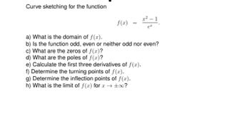 Curve sketching for the function
f(x) =
2²-1
a) What is the domain of f(x).
b) Is the function odd, even or neither odd nor even?
c) What are the zeros of f(x)?
d) What are the poles of f(x)?
e) Calculate the first three derivatives of f(x).
f) Determine the turning points of f(x).
g) Determine the inflection points of f(x).
h) What is the limit of f(x) for x → ±∞0?