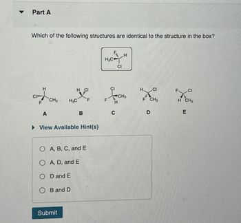 Part A
Which of the following structures are identical to the structure in the box?
H₂C
F
H
CI
CI
H.
CI
CI
H
C
1
CH
CH3
H3C
F
F
H
CH3
H CH
F
D
E
A
B
▷ View Available Hint(s)
O A, B, C, and E
O A, D, and E
OD and E
OB and D
Submit