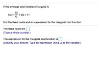 If the average cost function of a good is
15
AC = +20 + 11
'이
find the fixed costs and an expression for the marginal cost function.
The fixed costs are
(Type a whole number.)
The expression for the marginal cost function is
(Simplify your answer. Type an expression using Q as the variable.)
