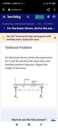 1:49 PM|11.3KB/s L © •
85
A bartleby.com
= bartleby
Q&A
Engineering / Mechanical Engineeri... / Int... / For the b...
: For the beam shown, derive the exp...
•••
Get 24/7 homework help and experts with
bartleby learn. Subscribe now!
->
Textbook Problem
For the beam shown, derive the expressions
for Vand M, and draw the shear force and
bending moment diagrams. Neglect the
weight of the beam.
| 10 kips
30 kip • ft
B
- 3 ft-
-3 ft-
-3 ft-
R.
R4
a
Want to see the full answer?
II
