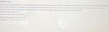 Problem 7-04
You annually invest $2,000 in an individual retirement account (IRA) starting at the age of 30 and make the contributions for 15 years. Your twin sister does the
same starting at age 45 and makes the contributions for 20 years. Both of you earn 7 percent annually on your investment. What amounts will you and your
sister have at age 657 Use Appendix A and Appendix C to answer the question. Round your answers to the nearest dollar.
Amount on your account: $
Amount on your sister's account: $
Who has the larger amount at age 657
-Select-
the larger amount.