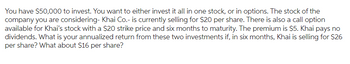 You have $50,000 to invest. You want to either invest it all in one stock, or in options. The stock of the
company you are considering- Khai Co.- is currently selling for $20 per share. There is also a call option
available for Khai's stock with a $20 strike price and six months to maturity. The premium is $5. Khai pays no
dividends. What is your annualized return from these two investments if, in six months, Khai is selling for $26
per share? What about $16 per share?