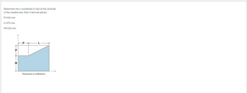 Determine the y-coordinate (y-bar) of the centroid
of the shaded area. (Use 3 decimal places)
P=136 mm
L-272 mm
M=133 mm
Dimensions in millimeters