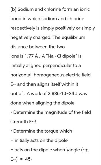 (b) Sodium and chlorine form an ionic
bond in which sodium and chlorine
respectively is simply positively or simply
negatively charged. The equilibrium
distance between the two
ions is 1.77 Å. A "Na - Cl dipole" is
initially aligned perpendicular to a
horizontal, homogeneous electric field
E~ and then aligns itself within it
out of. A work of 2.836-10-24 J was
done when aligning the dipole.
•
Determine the magnitude of the field
strength E~!
Determine the torque which
- initially acts on the dipole
- acts on the dipole when \angle (~p,
E~)
= 45°