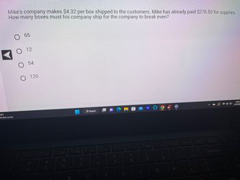 Mike's company makes $4.32 per box shipped to the customers. Mike has already paid $276.50 for supplies.
How many boxes must his company ship for the company to break even?
34°F
Mostly sunny
!
1
O 65
12
O
O 54
O 120
F2
2
F3
#
3
$
4
F5
R
%
5
F6
Search
6
Y
&
7
U
F9
*
8
1
(
9
O
O
19
0
F12
P
Prt Sc
3
+
Backspace
4:39 F
D3/11/200
Enter