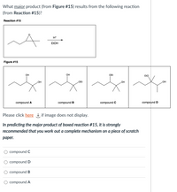 What major product (from Figure #15) results from the following reaction
(from Reaction #15)?
Reaction #15
H+
ELOH
Figure #15
OH
OH
OEt
EtO
OEt
OH
HO
HO
compound A
compound B
compound C
compound D
Please click here if image does not display.
In predicting the major product of boxed reaction #15, it is strongly
recommended that you work out a complete mechanism on a piece of scratch
раper.
compound C
compound D
compound B
O compound A
