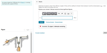 At a given instant the 10-1b block A in (Figure 1). is moving
downward with a speed of 6 ft/s.
Figure
< 1 of 1 >
B
30°
S
Part A
Determine its speed 4 s later if block B has a weight of 4 lb, and the coefficient of kinetic friction between it and the inclined plane is μ = 0.2.
Neglect the mass of the pulleys and cord.
Express your answer in feet per second to three significant figures.
15. ΑΣΦ 41
vec
?
V =
Submit
Previous Answers Request Answer
X Incorrect; Try Again; 3 attempts remaining
Next:
Provide Feedback
ft/s