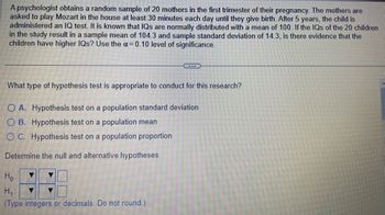 A psychologist obtains a random sample of 20 mothers in the first trimester of their pregnancy. The mothers are
asked to play Mozart in the house at least 30 minutes each day until they give birth. After 5 years, the child is
administered an IQ test. It is known that IQs are normally distributed with a mean of 100. If the IQs of the 20 children
in the study result in a sample mean of 104.3 and sample standard deviation of 14.3, is there evidence that the
children have higher IQs? Use the α = 0.10 level of significance.
What type of hypothesis test is appropriate to conduct for this research?
OA. Hypothesis test on a population standard deviation
OB. Hypothesis test on a population mean
OC. Hypothesis test on a population proportion
Determine the null and alternative hypotheses.
Ho
...
H₁:
(Type integers or decimals. Do not round.)