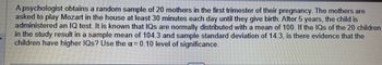 A psychologist obtains a random sample of 20 mothers in the first trimester of their pregnancy. The mothers are
asked to play Mozart in the house at least 30 minutes each day until they give birth. After 5 years, the child is
administered an IQ test. It is known that IQs are normally distributed with a mean of 100. If the IQs of the 20 children
in the study result in a sample mean of 104.3 and sample standard deviation of 14.3, is there evidence that the
children have higher IQs? Use the α = 0.10 level of significance.
COMPUTER