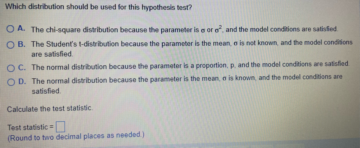 Which distribution should be used for this hypothesis test?
O A. The chi-square distribution because the parameter is o or o², and the model conditions are satisfied.
OB. The Student's t-distribution because the parameter is the mean, o is not known, and the model conditions
are satisfied.
OC. The normal distribution because the parameter is a proportion, p, and the model conditions are satisfied.
OD. The normal distribution because the parameter is the mean, o is known, and the model conditions are
satisfied.
Calculate the test statistic.
Test statistic =
(Round to two decimal places as needed.)