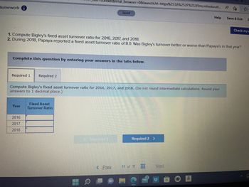 Homework i
Required 1 Required 2
Complete this question by entering your answers in the tabs below.
Year
external_browser=0&launchUrl=https%253A%252F%252Flms.mheducati... A
to
1. Compute Bigley's fixed asset turnover ratio for 2016, 2017, and 2018.
2. During 2018, Papaya reported a fixed asset turnover ratio of 8.0. Was Bigley's turnover better or worse than Papaya's in that year?
2016
2017
2018
Compute Bigley's fixed asset turnover ratio for 2016, 2017, and 2018. (Do not round intermediate calculations. Round your
answers to 1 decimal place.)
Fixed Asset
Turnover Ratio
Saved
Repaired
< Prev.
Required 2 >
11 of 11
www
‒‒‒
Help
Next
a
Save & Exit S
Check my w