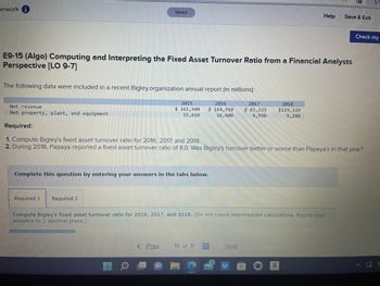 nework
Saved
The following data were included in a recent Bigley.organization annual report (in millions):
2016
$164,910
16,600
E9-15 (Algo) Computing and Interpreting the Fixed Asset Turnover Ratio from a Financial Analysts
Perspective [LO 9-7]
Required 1 Required 2
2015
$ 161,500
15,610
Complete this question by entering your answers in the tabs below.
< Prev
Net revenue
Net property, plant, and equipment
Required:
1. Compute Bigley's fixed asset turnover ratio for 2016, 2017, and 2018.
2. During 2018, Papaya reported a fixed asset turnover ratio of 8.0. Was Bigley's turnover better or worse than Papaya's in that year?
11 of 11
Compute Bigley's fixed asset turnover ratio for 2016, 2017, and 2018. (Do not round intermediate calculations. Round your
answers to 1 decimal place.)
www
#
2017
$ 81,225
4,950
Next
F
Help
2018
$119, 119
9,280
a
Save & Exit
Check my