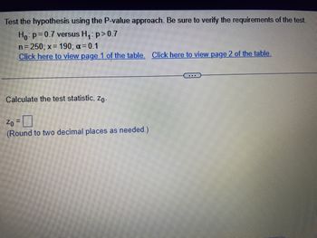 Test the hypothesis using the P-value approach. Be sure to verify the requirements of the test.
Ho: p=0.7 versus H₁: p > 0.7
n = 250; x = 190; α = 0.1
Click here to view page 1 of the table. Click here to view page 2 of the table.
Calculate the test statistic, Zo.
Zo =
(Round to two decimal places as needed.)