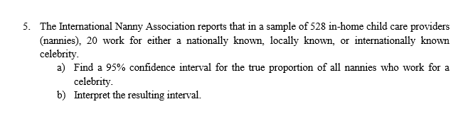 The International Nanny Association reports that in a sample of 528 in-home child care providers
(nannies), 20 work for either a nationally known, locally known, or internationally known
celebrity
5.
a) Find a 95% confidence interval for the true proportion of all nannies who work for a
celebrity.
Interpret the resulting interval.
b)
