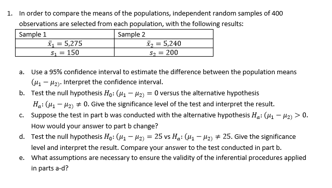 In order to compare the means of the populations, independent random samples of 400
observations are selected from each population, with the following results:
1.
Sample 1
Sample 2
5,275
5,240
2 200
S1 150
Use a 95% confidence interval to estimate the difference between the population means
a.
(u1-12). Interpret the confidence interval.
b. Test the null hypothesis Ho: (H1 H2)0 versus the alternative hypothesis
Hai (11-12) # 0, Give the significance level of the test and interpret the result.
c. suppose the test in part b was conducted with the alternative hypothesis Ha: (μ1-μ2) > 0.
How would your answer to part b change?
Test the null hypothesis Ho: (4-2,-25 vs Ha: (11-Ha) # 25, Give the significance
d.
level and interpret the result. Compare your answer to the test conducted in part b.
What assumptions are necessary to ensure the validity of the inferential procedures applied
e.
in parts a-d?
