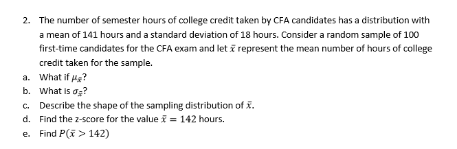 The number of semester hours of college credit taken by CFA candidates has a distribution with
a mean of 141 hours and a standard deviation of 18 hours. Consider a random sample of 100
first-time candidates for the CFA exam and let
credit taken for the sample.
2.
represent the mean number of hours of college
a. what if μ?
b. what is ơi?
c. Describe the shape of the sampling distribution of x.
d. Find the z-score for the value 142 hours.
e. Find P(> 142)

