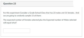 **Question 23**

For this experiment, consider a grade school class that has 23 males and 31 females. We are going to randomly sample 15 of them:

The expected number of females selected plus the expected number of males selected will equal what?

[Input Box]