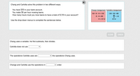 Chang and Carlotta solve this problem in two different ways.
You have $50 in your bank account.
You make $8 per hour mowing lawns.
How many hours must you mow lawns to have a total of $130 in your account?
Chang's Assignment Carlotta's Assignment
50 + 8 · H =130
130 - 50 = 80
8· H = 80
80
= 10
8
H = 10 hr
10 hr
Use the drop-down menus to complete the sentences below.
CLEAR
CHECK
Chang uses a variable. He first subtracts, then divides.
Carlotta does not use
The operations Carlotta uses are
the operations Chang uses.
Change and Carlotta use the operations in
v order.
