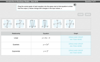 Introduction to Nonlinear Models - Item 9379
Question 7 of 7
Drag the correct graph of each equation into the space next to that equation to show
how the output y-values change with changes in the input values, x.
CLEAR
CHECK
104
104V
-5
Relationship
Equation
Graph
DRAG AND DROP
Linear
у%3D 2х — 2
AN ITEM HERE
DRAG AND DROP
Quadratic
y = 2x2
AN ITEM HERE
DRAG AND DROP
Exponential
y = 2*
AN ITEM HERE
