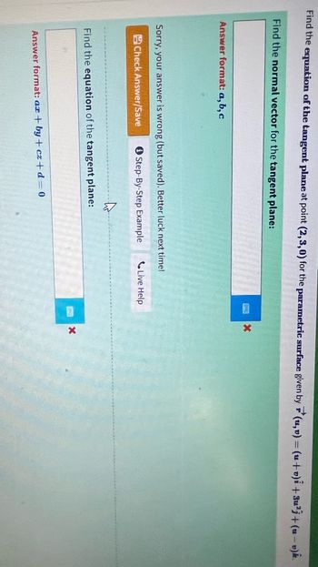 Find the equation of the tangent plane at point (2,3,0) for the parametric surface given by(u, v) = (u+o)i +3u²j+(u-v)k.
Find the normal vector for the tangent plane:
Answer format: a, b, c
Sorry, your answer is wrong (but saved). Better luck next time!
Check Answer/Save
Step-By-Step Example
Find the equation of the tangent plane:
Answer format: az+by+cz+d=0
1
X
Live Help
X
