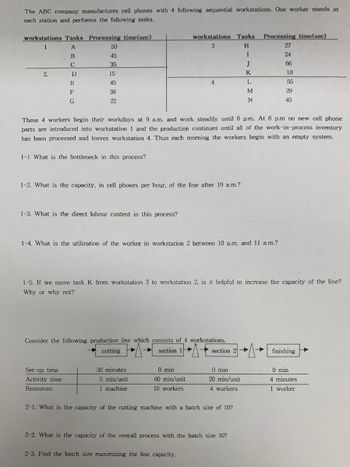 The ABC company manufactures cell phones with 4 following sequential workstations. One worker stands at
each station and performs the following tasks.
workstations Tasks Processing time(sec)
1
A
50
B
45
C
35
2.
D
15
E
45
F
G
38
22
workstations Tasks
3
Processing time(sec)
H
27
I
24
J
66
K
10
L
55
M
29
N
45
These 4 workers begin their workdays at 9 a.m. and work steadily until 6 p.m. At 6 p.m no new cell phone
parts are introduced into workstation 1 and the production continues until all of the work-in-process inventory
has been processed and leaves workstation 4. Thus each morning the workers begin with an empty system.
1-1 What is the bottleneck in this process?
1-2. What is the capacity, in cell phones per hour, of the line after 10 a.m.?
1-3. What is the direct labour content in this process?
1-4. What is the utilization of the worker in workstation 2 between 10 a.m. and 11 a.m.?
1-5. If we move task K from workstation 3 to workstation 2, is it helpful to increase the capacity of the line?
Why or why not?
Consider the following production line which consists of 4 workstations.
cutting
section 1
section 2
finishing
Set-up time
Activity time
Resources
30 minutes
0 min
0 min
0 min
5 min/unit
60 min/unit
1 machine
10 workers
20 min/unit
4 workers
4 minutes
1 worker
2-1. What is the capacity of the cutting machine with a batch size of 10?
2-2. What is the capacity of the overall process with the batch size 10?
2-3. Find the batch size maximizing the line capacity.