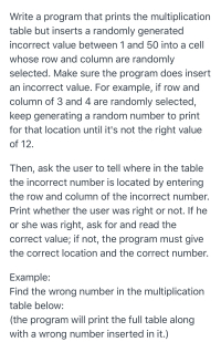 Write a program that prints the multiplication
table but inserts a randomly generated
incorrect value between 1 and 50 into a cell
whose row and column are randomly
selected. Make sure the program does insert
an incorrect value. For example, if row and
column of 3 and 4 are randomly selected,
keep generating a random number to print
for that location until it's not the right value
of 12.
Then, ask the user to tell where in the table
the incorrect number is located by entering
the row and column of the incorrect number.
Print whether the user was right or not. If he
or she was right, ask for and read the
correct value; if not, the program must give
the correct location and the correct number.
