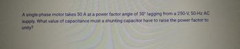 A single-phase motor takes 50 A at a power factor angle of 30° lagging from a 250-V, 50-Hz AC
supply. What value of capacitance must a shunting capacitor have to raise the power factor to
unity?
pa