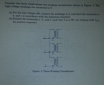 Consider the three single-phase two-winding transformers shown in Figure. 3. The
high-voltage windings are connected in Y.
(a) For the low-voltage side, connect the windings in A, and label the terminals a,
b, and c in accordance with the American standard.
(b) Relabel the terminals a', b', and c' such that VAN is 90° out of phase with V₂'b'
for positive sequence.
DI
H₂
Figure. 3: Three-Winding Transformer