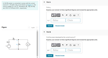 A 100 resistor is connected in series with the current
source I = 30 mA in the circuit shown in (Figure 1). The
source voltage v₁ is 45 V. Resistance R₁, R₂ and R3
are 5 2,112.5 2 and 25 , respectively.
Figure
R₁
R₂
www
+
vo R3
1 of 1
Part A
Find Vo.
Express your answer to three significant figures and include the appropriate units.
Vo =
Submit
Part B
PI =
Submit
μA
Value
ol
Request Answer
Find the power developed by the current source I.
Express your answer to three significant figures and include the appropriate units.
μA
Value
Units
Request Answer
?
Units
?
