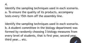 **Question 4: Identify the Sampling Techniques Used in Each Scenario**

a. To ensure the quality of its products, accompany tests every 15th item off the assembly line.

b. A student committee in the biology department was formed by randomly choosing 3 biology measures from every level of students, that is first year, second year, third year... etc.