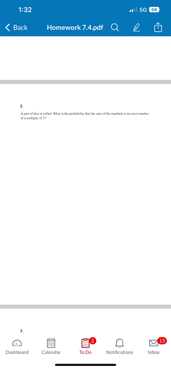 **Homework 7.4 - Probability Question**

**Question 2:**

A pair of dice is rolled. What is the probability that the sum of the numbers is an even number or a multiple of 3?